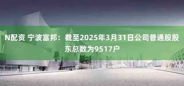 N配资 宁波富邦：截至2025年3月31日公司普通股股东总数为9517户