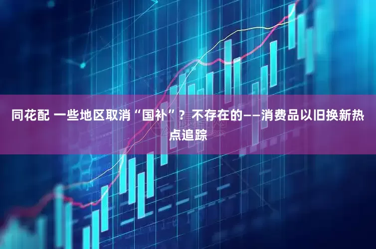 同花配 一些地区取消“国补”？不存在的——消费品以旧换新热点追踪