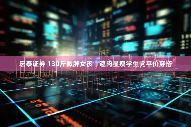 宏泰证券 130斤微胖女孩｜遮肉显瘦学生党平价穿搭