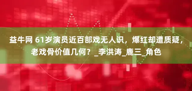 益牛网 61岁演员近百部戏无人识，爆红却遭质疑，老戏骨价值几何？_李洪涛_鹿三_角色
