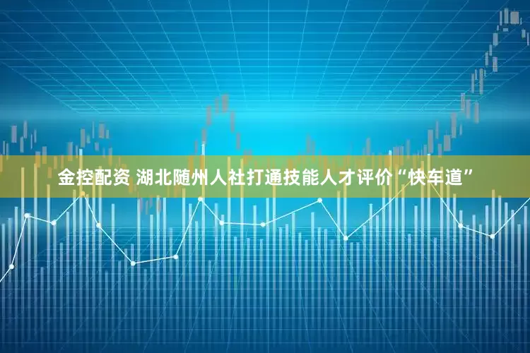 金控配资 湖北随州人社打通技能人才评价“快车道”