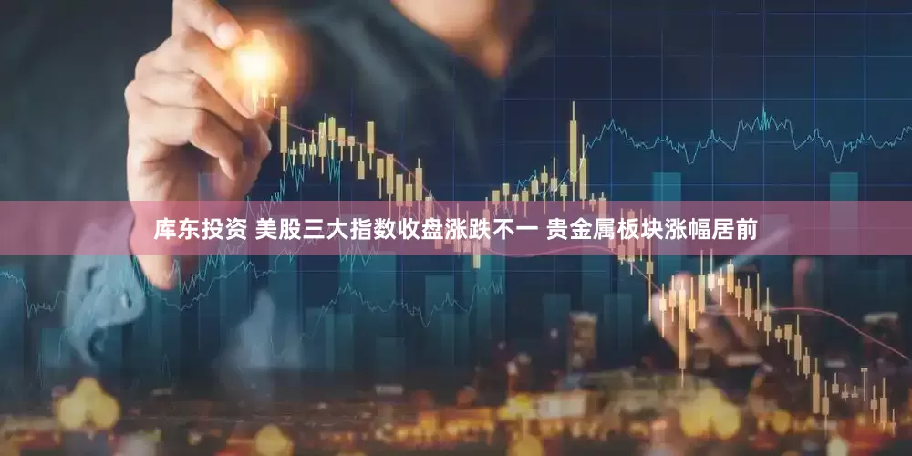 库东投资 美股三大指数收盘涨跌不一 贵金属板块涨幅居前