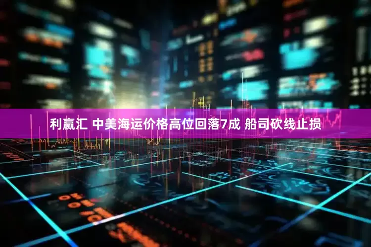 利赢汇 中美海运价格高位回落7成 船司砍线止损