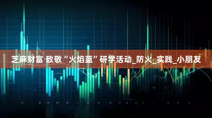 芝麻财富 致敬“火焰蓝”研学活动_防火_实践_小朋友