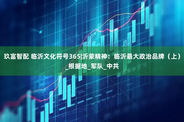 玖富智配 临沂文化符号365|沂蒙精神：临沂最大政治品牌（上）_根据地_军队_中共