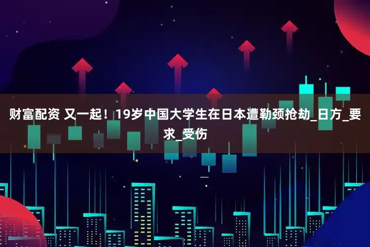 财富配资 又一起！19岁中国大学生在日本遭勒颈抢劫_日方_要求_受伤