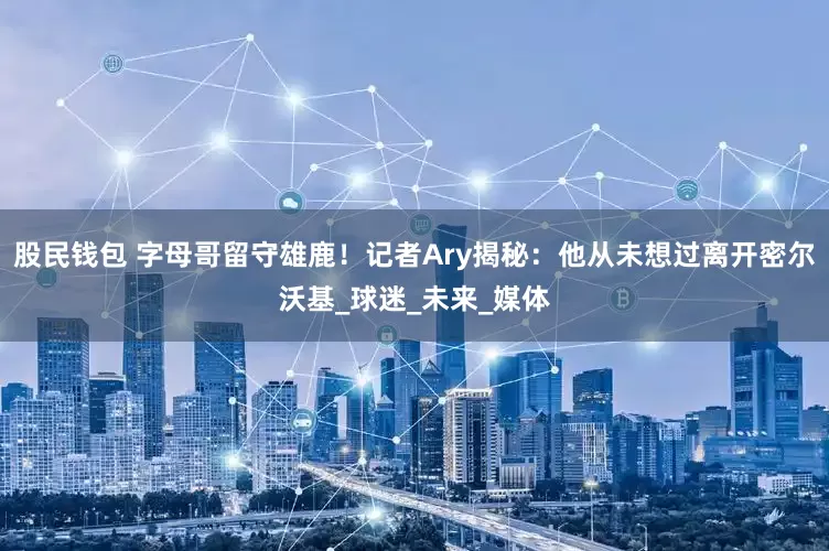 股民钱包 字母哥留守雄鹿！记者Ary揭秘：他从未想过离开密尔沃基_球迷_未来_媒体