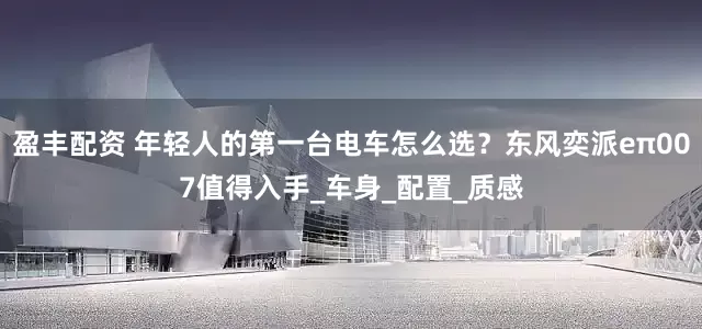 盈丰配资 年轻人的第一台电车怎么选？东风奕派eπ007值得入手_车身_配置_质感