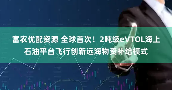 富农优配资源 全球首次！2吨级eVTOL海上石油平台飞行创新远海物资补给模式