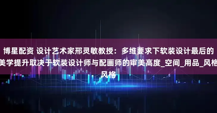 博星配资 设计艺术家邢灵敏教授：多维要求下软装设计最后的美学提升取决于软装设计师与配画师的审美高度_空间_用品_风格