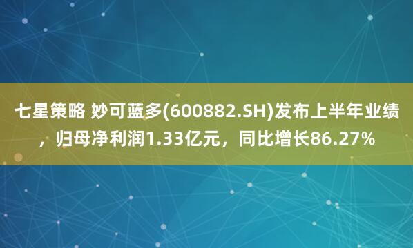 七星策略 妙可蓝多(600882.SH)发布上半年业绩，归母净利润1.33亿元，同比增长86.27%