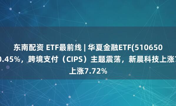 东南配资 ETF最前线 | 华夏金融ETF(510650)上涨0.45%，跨境支付（CIPS）主题震荡，新晨科技上涨7.72%
