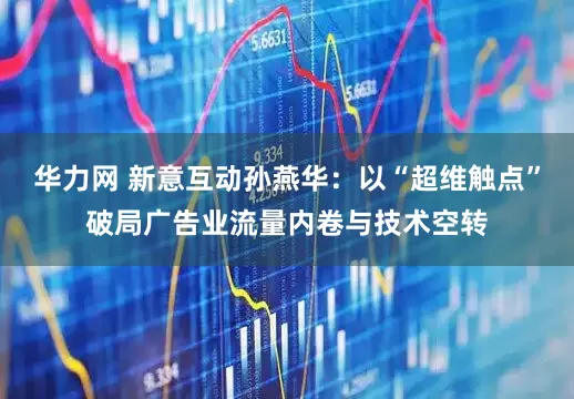 华力网 新意互动孙燕华:以“超维触点”破局广告业流量内卷与技术空转