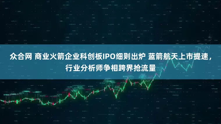 众合网 商业火箭企业科创板IPO细则出炉 蓝箭航天上市提速，行业分析师争相跨界抢流量