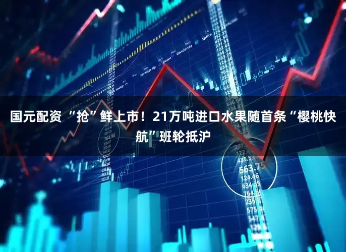 国元配资 “抢”鲜上市！21万吨进口水果随首条“樱桃快航”班轮抵沪