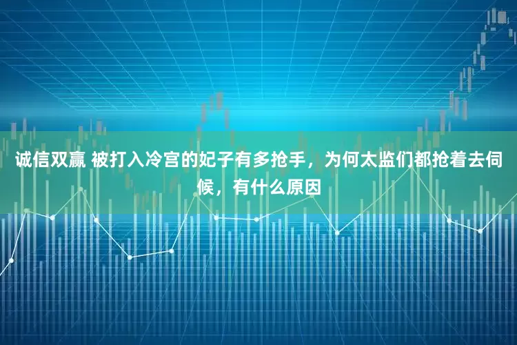 诚信双赢 被打入冷宫的妃子有多抢手,为何太监们都抢着去伺候,有什么原因