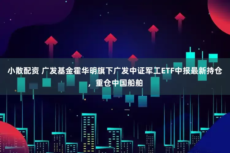 小散配资 广发基金霍华明旗下广发中证军工ETF中报最新持仓，重仓中国船舶